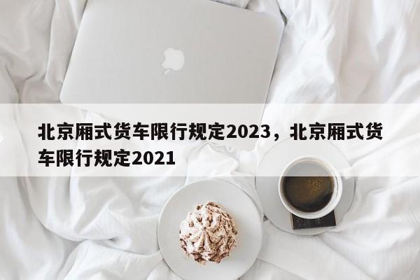北京厢式货车限行规定2023，北京厢式货车限行规定2021-第1张图片-花卿生活网